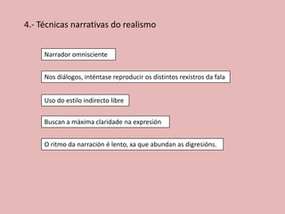 4.- Técnicas narrativas do realismo
Narrador omnisciente
Nos diálogos, inténtase reproducir os distintos rexistros da fala
Uso do estilo indirecto libre

Buscan a máxima claridade na expresión
O ritmo da narración é lento, xa que abundan as digresións.

 
