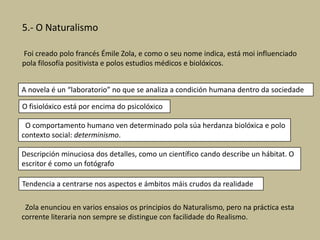 5.- O Naturalismo
Foi creado polo francés Émile Zola, e como o seu nome indica, está moi influenciado
pola filosofía positivista e polos estudios médicos e biolóxicos.
A novela é un “laboratorio” no que se analiza a condición humana dentro da sociedade
O fisiolóxico está por encima do psicolóxico
O comportamento humano ven determinado pola súa herdanza biolóxica e polo
contexto social: determinismo.
Descripción minuciosa dos detalles, como un científico cando describe un hábitat. O
escritor é como un fotógrafo
Tendencia a centrarse nos aspectos e ámbitos máis crudos da realidade
Zola enunciou en varios ensaios os principios do Naturalismo, pero na práctica esta
corrente literaria non sempre se distingue con facilidade do Realismo.

 