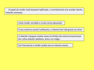 O papel da muller está bastante tipificado, e normalmente xira arredor dunha
relación amorosa.

Unha muller sensible e cunha certa educación
O seu entorno social é asfixiante, e intenta fuxir del grazas ao amor
A relación traspasa moitas veces os límites da moral convencional:
ten unha relación adúltera, ama a un crego…

Con frecuencia a muller acaba soa ou mesmo morta.

 