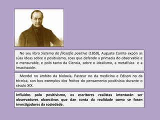 No seu libro Sistema da filosofía positiva (1850), Auguste Comte expón as
súas ideas sobre o positivismo, coas que defende a primacía do observable e
o mensurable, e polo tanto da Ciencia, sobre o idealismo, a metafísica e a
imaxinación.
Mendel no ámbito da bioloxía, Pasteur no da medicina e Edison no da
técnica, son bos exemplos dos froitos do pensamento positivista durante o
século XIX.
Influidos polo positivismo, os escritores realistas intentarán ser
observadores obxectivos que dan conta da realidade como se fosen
investigadores da sociedade.

 