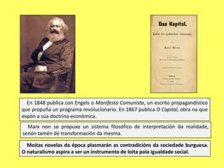 En 1848 publica con Engels o Manifesto Comunista, un escrito propagandístico
que propuña un programa revolucionario. En 1867 publica O Capital, obra na que
expón a súa doctrina económica.
Marx non so propuxo un sistema filosófico de interpretación da realidade,
senón tamén de transformación da mesma.
Moitas novelas da época plasmarán as contradicións da sociedade burguesa.
O naturalismo aspira a ser un instrumento de loita pola igualdade social.

 