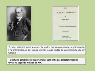Os seus estudios sobre a mente, baseados fundamentalmente na psicoanálise
e na interpretación dos soños, abriron novas portas ao coñecemento do ser
humano.
O estudio psicolóxico dos personaxes será unha das características da
novela na segunda metade do XIX.

 