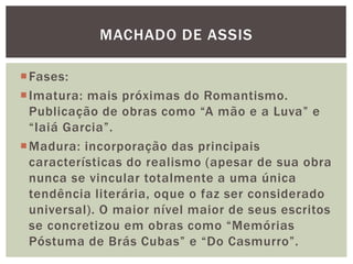MACHADO DE ASSIS
Fases:
Imatura: mais próximas do Romantismo.
Publicação de obras como “A mão e a Luva” e
“Iaiá Garcia”.
Madura: incorporação das principais
características do realismo (apesar de sua obra
nunca se vincular totalmente a uma única
tendência literária, oque o faz ser considerado
universal). O maior nível maior de seus escritos
se concretizou em obras como “Memórias
Póstuma de Brás Cubas” e “Do Casmurro”.
 