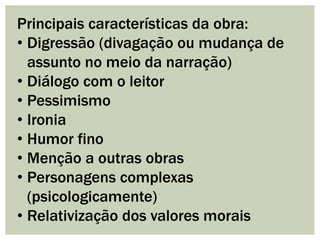 Principais características da obra:
• Digressão (divagação ou mudança de
assunto no meio da narração)
• Diálogo com o leitor
• Pessimismo
• Ironia
• Humor fino
• Menção a outras obras
• Personagens complexas
(psicologicamente)
• Relativização dos valores morais
 