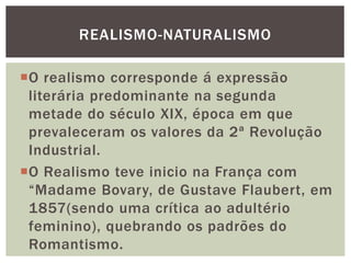 O realismo corresponde á expressão
literária predominante na segunda
metade do século XIX, época em que
prevaleceram os valores da 2ª Revolução
Industrial.
O Realismo teve inicio na França com
“Madame Bovary, de Gustave Flaubert, em
1857(sendo uma crítica ao adultério
feminino), quebrando os padrões do
Romantismo.
REALISMO-NATURALISMO
 