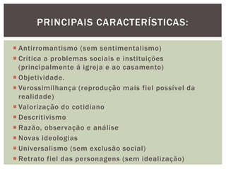  Antirromantismo (sem sentimentalismo)
 Crítica a problemas sociais e instituições
(principalmente á igreja e ao casamento)
 Objetividade.
 Verossimilhança (reprodução mais fiel possível da
realidade)
 Valorização do cotidiano
 Descritivismo
 Razão, observação e análise
 Novas ideologias
 Universalismo (sem exclusão social)
 Retrato fiel das personagens (sem idealização)
PRINCIPAIS CARACTERÍSTICAS:
 