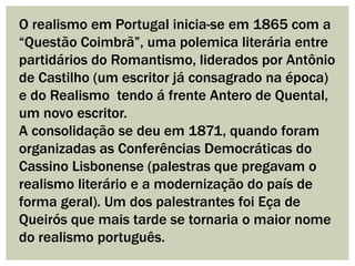 O realismo em Portugal inicia-se em 1865 com a
“Questão Coimbrã”, uma polemica literária entre
partidários do Romantismo, liderados por Antônio
de Castilho (um escritor já consagrado na época)
e do Realismo tendo á frente Antero de Quental,
um novo escritor.
A consolidação se deu em 1871, quando foram
organizadas as Conferências Democráticas do
Cassino Lisbonense (palestras que pregavam o
realismo literário e a modernização do país de
forma geral). Um dos palestrantes foi Eça de
Queirós que mais tarde se tornaria o maior nome
do realismo português.
 
