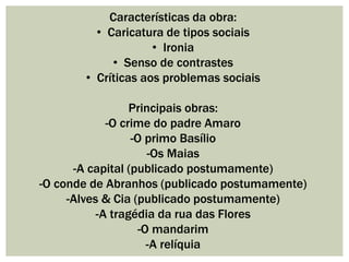 Características da obra:
• Caricatura de tipos sociais
• Ironia
• Senso de contrastes
• Críticas aos problemas sociais
Principais obras:
-O crime do padre Amaro
-O primo Basílio
-Os Maias
-A capital (publicado postumamente)
-O conde de Abranhos (publicado postumamente)
-Alves & Cia (publicado postumamente)
-A tragédia da rua das Flores
-O mandarim
-A relíquia
 