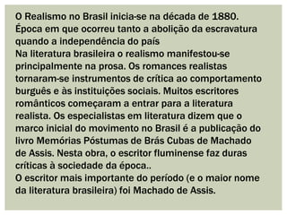 O Realismo no Brasil inicia-se na década de 1880.
Época em que ocorreu tanto a abolição da escravatura
quando a independência do país
Na literatura brasileira o realismo manifestou-se
principalmente na prosa. Os romances realistas
tornaram-se instrumentos de crítica ao comportamento
burguês e às instituições sociais. Muitos escritores
românticos começaram a entrar para a literatura
realista. Os especialistas em literatura dizem que o
marco inicial do movimento no Brasil é a publicação do
livro Memórias Póstumas de Brás Cubas de Machado
de Assis. Nesta obra, o escritor fluminense faz duras
críticas à sociedade da época..
O escritor mais importante do período (e o maior nome
da literatura brasileira) foi Machado de Assis.
 