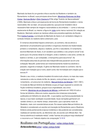 Machado de Assis foi um grande crítico e escritor do Realismo e também do
Romantismo no Brasil, suas principais obras foram: Memórias Póstumas de Brás
Cubas, Quincas Borba e Dom Casmurro.29 No artigo "Instinto de Nacionalidade"
(1999), Machado critica o principal ponto de honra do Romantismo brasileiro: o tema
nacionalista. Ele vai dizer, em poucas palavras, que para ser brasileiro não é
necessário falar sempre de imagens nacionalistas ou de símbolos — como a natureza
exuberante do Brasil, ou mesmo a figura do índio como marca nacional. Em relação ao
Realismo, Machado sempre se manteve alheio aos preceitos explícitos da Escola.
Para Carlos Fuentes, a produção de Machado de Assis é um verdadeiro milagre no
contexto limitado do realismo latino-americano, pois:
O romance oitocentista hispano-americano, ao contrário, não se atreve a
abandonar um preceituário que constitui o enganoso chamariz da modernidade:
primeiro o romantismo, depois o realismo, por fim o naturalismo. O romantismo,
escreve Machado de Assis, é um cavaleiro que asfaltou o seu próprio corcel "a tal,
ponto que o foi preciso deixá-lo à margem, onde o realismo o veio acha, comido de
lazeira e vermes, e, por compaixão, o transportou para seus livros". As
informações absurdas do período das independências pautaram-se em uma
civilização Nescafé: poderíamos ser instantaneamente modernos abolindo o
passado, negando a tradição. O gênio de Machado reside no contrário: não há
criação sem tradição que a nutra, assim como não há tradição sem criação que a
renove.30
Desde o seu início, o realismo brasileiro foi sobre tudo urbano, no mais das rezes
retratando a vida na cidade do Rio de Janeiro, como já fazia em pleno
romantismo, um precursor do realismo, Manuel Antônio de Almeida (1831-1861).
A novela de Manuel Antônio de Almeida ocupa um lugar especial no cenário da
ficção romântica brasileira, graças à sua originalidade, seu único
romance, Memórias de um Sargento de Milícias, publicado em 1852-53 sob a
forma de folhetins, difere em muitos aspectos dos romances comumente
publicados em folhetins do século XIX, o que explica sua franca popularidade na
época, e sua maior aceitação na posteridade. Suas narrações ganharam um
caráter cômico e, ao mesmo tempo, observador, que o aproxima muito do
Realismo, mais com características arcais. Por essas razões Manuel Antônio de
Almeida é considerado um escritor em transição do Romantismo para o Realismo.
Embora ainda pertencendo à época romântica e não podendo ser consideradas
realistas em sentido escrito, as Memórias são, de acordo com Alfredo Bori, "de
franca aderência à realidade média", então "isentas de qualquer traço idealizante"
e recorrem a um "método objetivo de composição".31 32 33
Realismo em Portugal[editar | editar código-fonte]
Antecedentes[editar | editar código-fonte]
 