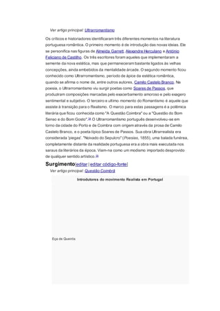 Ver artigo principal: Ultrarromantismo
Os críticos e historiadores identificaram três diferentes momentos na literatura
portuguesa romântica. O primeiro momento é de introdução das novas ideias. Ele
se personifica nas figuras de Almeida Garrett, Alexandre Herculano e António
Feliciano de Castilho. Os três escritores foram aqueles que implementaram a
semente da nova estética, mas que permaneceram bastante ligados às velhas
concepções, ainda embebidos da mentalidade árcade. O segundo momento ficou
conhecido como Ultrarromantismo, período de ápice da estética romântica,
quando se afirma o nome de, entre outros autores, Camilo Castelo Branco. Na
poesia, o Ultrarromantismo viu surgir poetas como Soares de Passos, que
produziram composições marcadas pelo exacerbamento amoroso e pelo exagero
sentimental e subjetivo. O terceiro e ultimo momento do Romantismo é aquele que
assiste à transição para o Realismo. O marco para estas passagens é a polêmica
literária que ficou conhecida como "A Questão Coimbra" ou a "Questão do Bom
Senso e do Bom Gosto".34 O Ultrarromantismo português desenvolveu-se em
torno da cidade do Porto e de Coimbra com origem através da prosa de Camilo
Castelo Branco, e o poeta típico Soares de Passos. Sua obra Ultrarrealista era
considerada 'piegas'. "Noivado do Sepulcro" (Poesias, 1855), uma balada funérea,
completamente distante da realidade portuguesa era a obra mais executada nos
saraus da literários da época. Viam-na como um modismo importado desprovido
de qualquer sentido artístico.35
Surgimento[editar | editar código-fonte]
Ver artigo principal: Questão Coimbrã
Introdutores do movimento Realista em Portugal
Eça de Queirós
 