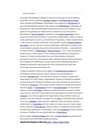 Antero de Quental
A primeira manifestação do Realismo literário em Portugal deu-se inicialmente
após 1865, devido à polêmica Questão Coimbrã e àsConferências do Casino,
como resposta à artificialidade, formalidade e aos exageros do Romantismo de
uma sentimentalidade mórbida.36 Nas palavras de Teófilo Braga “a dissolução do
Romantismo”. Nela se manifestaram pela primeira vez as novas ideias e o novo
gosto de uma geração que reagia contra o marasmo em que tinha caído o
Romantismo.37 Eça de Queirós é apontado, junto aAntero de Quental, como o
autor que introduz este movimento no país junto ao Naturalismo, sendo o romance
social, psicológico e de tese a principal forma de expressão. Antero de Quental era
o líder dos jovens poetas coimbreses, ele respondeu o texto deAntónio Feliciano
de Castilho, que com seu livro Poema da Mocidade (1865) fazia um posfácio com
duras alusões à geração de jovens da Universiade de Coimbra — especialmente
ao próprio Antero, a Teófilo Braga e Vieira de Castro — com o texto da polêmica
do Bom Senso e Bom Gosto.38 39 Já o realismo literário de Eça de Queirós no
romance O Crime do padre Amado faz uma crítica violenta a vida social
portuguesa, denuncia a corrupção do clero e da hipocrisia dos valores burgueses.
Com exceção de Teófilo Braga, que permaneceu fiel à filosofia positivista, os
realistas evoluíram de uma posição de crítica radical para uma visão mais
humanistas das artes e da literatura.40 41
O segundo episódio verificou-se em 1871 nas Conferências do Casino (ou
Conferências Democráticas do Casino). Nessa nova manifestação da
chamada Geração de 70, os contornos do que seria o Realismo apareceram
desenhados com maior nitidez, especialmente através da conferência realizada
por Eça de Queirós intitulada O realismo como nova expressão da arte.42 Sob a
influência do Cenáculo, e da sua figura central, Antero de Quental, Eça funde as
teorias de Taine, do determinismo social e dahereditariedade com as posições
estético-sociais de Proudhon. Atacando o estado das letras nacionais e propôs
uma nova arte, uma arte revolucionária, que respondesse ao "espírito dos tempos"
(zeitgeist), uma arte que agisse como regeneradora da consciência social, que
pintasse o real sem floreados. Para Eça só uma arte que mostrasse efectivamente
como era a realidade, mesmo que isso implicasse entrar em campos sórdidos,
poderia fazer um diagnóstico do meio social, com vista à sua cura. Assim reagia
contra o espírito da arte pela arte, visando mostrar os problemas morais e assim
contribuir para aperfeiçoar a Humanidade. Com este cientificismo, Eça de Queirós
já situava o Realismo na sua posição extrema de Naturalismo.
Houve reações: Pinheiro Chagas atacou Eça. Luciano Cordeiro argumentou que
ele próprio já tinha defendido posições parecidas.
Implementaçãocultural[editar | editar código-fonte]
 