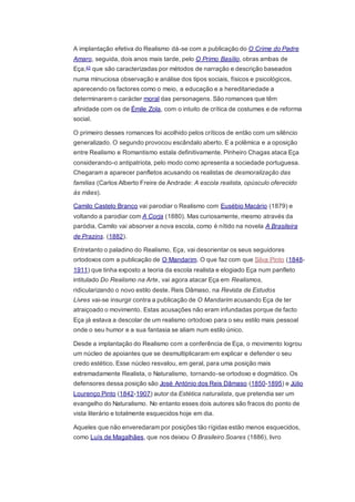 A implantação efetiva do Realismo dá-se com a publicação do O Crime do Padre
Amaro, seguida, dois anos mais tarde, pelo O Primo Basílio, obras ambas de
Eça,43 que são caracterizadas por métodos de narração e descrição baseados
numa minuciosa observação e análise dos tipos sociais, físicos e psicológicos,
aparecendo os factores como o meio, a educação e a hereditariedade a
determinarem o carácter moral das personagens. São romances que têm
afinidade com os de Émile Zola, com o intuito de crítica de costumes e de reforma
social.
O primeiro desses romances foi acolhido pelos críticos de então com um silêncio
generalizado. O segundo provocou escândalo aberto. E a polêmica e a oposição
entre Realismo e Romantismo estala definitivamente. Pinheiro Chagas ataca Eça
considerando-o antipatriota, pelo modo como apresenta a sociedade portuguesa.
Chegaram a aparecer panfletos acusando os realistas de desmoralização das
famílias (Carlos Alberto Freire de Andrade: A escola realista, opúsculo oferecido
às mães).
Camilo Castelo Branco vai parodiar o Realismo com Eusébio Macário (1879) e
voltando a parodiar com A Corja (1880). Mas curiosamente, mesmo através da
paródia, Camilo vai absorver a nova escola, como é nítido na novela A Brasileira
de Prazins. (1882).
Entretanto o paladino do Realismo, Eça, vai desorientar os seus seguidores
ortodoxos com a publicação de O Mandarim. O que faz com que Silva Pinto (1848-
1911) que tinha exposto a teoria da escola realista e elogiado Eça num panfleto
intitulado Do Realismo na Arte, vai agora atacar Eça em Realismos,
ridicularizando o novo estilo deste. Reis Dâmaso, na Revista de Estudos
Livres vai-se insurgir contra a publicação de O Mandarim acusando Eça de ter
atraiçoado o movimento. Estas acusações não eram infundadas porque de facto
Eça já estava a descolar de um realismo ortodoxo para o seu estilo mais pessoal
onde o seu humor e a sua fantasia se aliam num estilo único.
Desde a implantação do Realismo com a conferência de Eça, o movimento logrou
um núcleo de apoiantes que se desmultiplicaram em explicar e defender o seu
credo estético. Esse núcleo resvalou, em geral, para uma posição mais
extremadamente Realista, o Naturalismo, tornando-se ortodoxo e dogmático. Os
defensores dessa posição são José António dos Reis Dâmaso (1850-1895) e Júlio
Lourenço Pinto (1842-1907) autor da Estética naturalista, que pretendia ser um
evangelho do Naturalismo. No entanto esses dois autores são fracos do ponto de
vista literário e totalmente esquecidos hoje em dia.
Aqueles que não enveredaram por posições tão rígidas estão menos esquecidos,
como Luís de Magalhães, que nos deixou O Brasileiro Soares (1886), livro
 