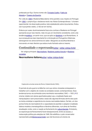 prefaciado por Eça. Outros nomes são Trindade Coelho, Fialho de
Almeida e Teixeira de Queirós.
Por volta de 1890 o Realismo/Naturalismo tinha perdido o seu ímpeto em Portugal.
Em 1893, o próprio Eça o declarava morto nas Notas Contemporâneas: “o homem
experimental, de observação positiva, todo estabelecido sobre documentos, findou
(se é que jamais existiu, a não ser em teoria).
Embora por vezes doutrinariamente fraco e/ou confuso o Realismo em Portugal
apresenta-se por isso mesmo, mais do que um movimento consistente, como uma
tendênciaestética, um sentir novo, que se opôs ao Idealismo e ao Romantismo. A
sua consequência mais importante foi a introdução em Portugal às influências
estrangeiras nos vários domínios do saber. Alargando as escolhas literárias e
renovando um meio literário que estava muito fechado sobre si mesmo.
Continuidade e repercussão[editar | editar código-fonte]
Ver artigos principais: Neorrealismo, Realismo poético francês e Realismo
socialista
Neorrealismo italiano[editar | editar código-fonte]
Captura de uma das cenas de Roma,Cidade Aberta (1945).
O período do pós-guerra na Itália fez com que vários cineastas começassem a
trabalhar com o objetivo de revelar as condições sociais contemporâneas. Essa
tendencia tornou-se conhecida como movimento neorrealista (1942 — 1951).44 O
cinema rodado com atores apanhados pelas ruas, a realidade fixada sem
manipulações e sem preconceitos: essas são algumas fórmulas dentro das quais
se tentou sintetizar a experiência do cinema neorrealista italiano. De fato, um dos
pontos fortes do neorrealismo foi a capacidade de assimilar e adaptar à realidade
italiana modelos cinematográficos e literários diferentes, num clima de frenética
atualização vivida, como a reação ao fechamento da cultura fascista. Entretanto,
as esperanças de florescimento foram desaparecendo. Entre as causas, a
restauração política pós-eleições de 1948. Ela solidificou o polo conservador
representado pelaDemocracia Cristã, que não favorecia um cinema de
 
