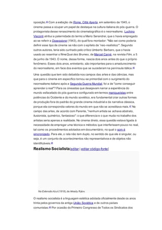 oposição.45 Com a exibição de Roma, Città Aperta, em setembro de 1945, o
cinema passa a ocupar um papel de destaque na cultura italiana do pós-guerra. O
protagonista desse renascimento do cinematográfico é o neorrealismo. Luchino
Visconti atribui a paternidade do termo a Mario Serandrei, que o havia empregado
ao se referir a Ossessione (1943), do qual fora montador: "Não sei como poderia
definir esse tipo de cinema se não com o epíteto de 'neo-realístico'". Segundo
outros autores, teria sido cunhado pelo crítico Umberto Barbaro, que o havia
usado ao resenhar o filmeQuai des Brumes, de Marcel Carné, na revista Film, a 5
de junho de 1943. O nome, dessa forma, nascia dois anos antes do que o próprio
fenômeno. Esses dois anos, entretanto, são importantes para o amadurecimento
do neorrealismo, em face dos eventos que se sucederam na península itálica.46
Uma questão que tem sido debatida nos campos das artes e das ciências, mas
que para o cinema em específico tornou-se primordial com o surgimento do
neorrealismo italiano após a Segunda Guerra Mundial, foi a de "como conseguir
aprender o real"? Para os cineastas que desejavam narrar a experiência do
mundo esfacelado do pós-guerra e configurado em termos maniqueístas entre
potências do Ocidente e do mundo soviético, era fundamental criar outras formas
de produção fora do padrão do grande cinema industrial e da narrativa clássica,
porque ela correspondia valores do mundo em que não se acreditava mais.47 No
campo das artes, de acordo com Parente, "nenhum artista se achava abstrato,
ilusionista, quimérico, fantasioso": o que diferencia e o que muda no trabalho dos
artistas seria apenas a realidade. No cinema direto, essa questão estava ligada à
necessidade de empregar uma técnica e métodos que interferissem pouco no real,
tal como os procedimentos adotados em documentário, no qual o som é
sincronizado. Para ele, o rela não tem duplo, no sentido de que ele é singular, ou
seja, é um conjunto de acontecimentos não representativos e de objetos não
identificáveis.48
Realismo Socialista[editar | editar código-fonte]
Na Extensão Azul (1918),de Arkady Rylov.
O realismo socialista é a linguagem estética adotada oficialmente desde os anos
trinta pelos governos da antiga União Soviética e de outros países
comunistas.49 Por ocasião do Primeiro Congresso de Todos os Sindicatos dos
 