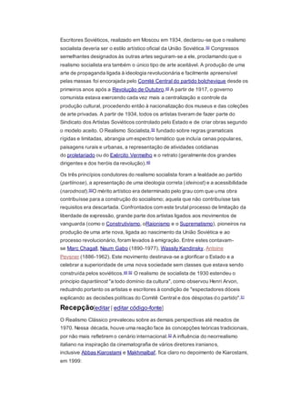 Escritores Soviéticos, realizado em Moscou em 1934, declarou-se que o realismo
socialista deveria ser o estilo artístico oficial da União Soviética.50 Congressos
semelhantes designados às outras artes seguiram-se a ele, proclamando que o
realismo socialista era também o único tipo de arte aceitável. A produção de uma
arte de propaganda ligada à ideologia revolucionária e facilmente apreensível
pelas massas foi encorajada pelo Comité Central do partido bolchevique desde os
primeiros anos após a Revolução de Outubro.49 A partir de 1917, o governo
comunista estava exercendo cada vez mais a centralização e controle da
produção cultural, procedendo então à nacionalização dos museus e das coleções
de arte privadas. A partir de 1934, todos os artistas tiveram de fazer parte do
Sindicato dos Artistas Soviéticos controlado pelo Estado e de criar obras segundo
o modelo aceito. O Realismo Socialista,50 fundado sobre regras gramaticais
rígidas e limitadas, abrangia um espectro temático que incluía cenas populares,
paisagens rurais e urbanas, a representação de atividades cotidianas
do proletariado ou do Exército Vermelho e o retrato (geralmente dos grandes
dirigentes e dos heróis da revolução).49
Os três princípios condutores do realismo socialista foram a lealdade ao partido
(partiinose), a apresentação de uma ideologia correta (ideinost) e a acessibilidade
(narodnost).50O mérito artístico era determinado pelo grau com que uma obra
contribuísse para a construção do socialismo; aquela que não contribuísse tais
requisitos era descartada. Confrontados com este brutal processo de limitação da
liberdade de expressão, grande parte dos artistas ligados aos movimentos de
vanguarda (como o Construtivismo, oRaionismo e o Suprematismo), pioneiros na
produção de uma arte nova, ligada ao nascimento da União Soviética e ao
processo revolucionário, foram levados à emigração. Entre estes contavam-
se Marc Chagall, Naum Gabo (1890-1977), Wassily Kandinsky, Antoine
Pevsner (1886-1962). Este movimento destinava-se a glorificar o Estado e a
celebrar a superioridade de uma nova sociedade sem classes que estava sendo
construída pelos soviéticos.49 50 O realismo de socialista de 1930 estendeu o
principio dapartiinost "a todo domínio da cultura", como observou Henri Arvon,
reduzindo portanto os artistas e escritores à condição de "espectadores dóceis
explicando as decisões políticas do Comitê Central e dos déspotas do partido".51
Recepção[editar | editar código-fonte]
O Realismo Clássico prevaleceu sobre as demais perspectivas até meados de
1970. Nessa década, houve uma reação face às concepções teóricas tradicionais,
por não mais refletirem o cenário internacional.52 A influência do neorrealismo
italiano na inspiração da cinematografia de vários diretores iranianos,
inclusive Abbas Kiarostami e Makhmalbaf, fica claro no depoimento de Kiarostami,
em 1999:
 