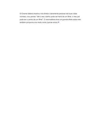 O Cinema italiano mostrou-nos direta e claramente pessoas nas suas vidas
normais, e eu pensei: "até o meu vizinho pode ser herói de um filme, o meu pai
pode ser o centro de um filme". O neorrealismo teve um grande efeito sobre mim
também porque eu era muito nomo (quinze anos).44
 