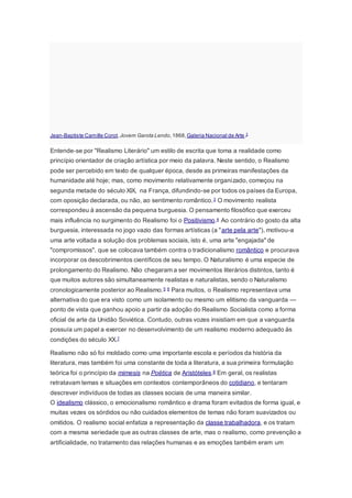 Jean-Baptiste Camille Corot,Jovem Garota Lendo,1868,Galeria Nacional de Arte.2
Entende-se por "Realismo Literário" um estilo de escrita que toma a realidade como
princípio orientador de criação artística por meio da palavra. Neste sentido, o Realismo
pode ser percebido em texto de qualquer época, desde as primeiras manifestações da
humanidade até hoje; mas, como movimento relativamente organizado, começou na
segunda metade do século XIX, na França, difundindo-se por todos os países da Europa,
com oposição declarada, ou não, ao sentimento romântico.3 O movimento realista
correspondeu à ascensão da pequena burguesia. O pensamento filosófico que exerceu
mais influência no surgimento do Realismo foi o Positivismo.4 Ao contrário do gosto da alta
burguesia, interessada no jogo vazio das formas artísticas (a "arte pela arte"), motivou-a
uma arte voltada a solução dos problemas sociais, isto é, uma arte "engajada" de
"compromissos", que se colocava também contra o tradicionalismo romântico e procurava
incorporar os descobrimentos científicos de seu tempo. O Naturalismo é uma especie de
prolongamento do Realismo. Não chegaram a ser movimentos literários distintos, tanto é
que muitos autores são simultaneamente realistas e naturalistas, sendo o Naturalismo
cronologicamente posterior ao Realismo.5 6 Para muitos, o Realismo representava uma
alternativa do que era visto como um isolamento ou mesmo um elitismo da vanguarda —
ponto de vista que ganhou apoio a partir da adoção do Realismo Socialista como a forma
oficial de arte da Unidão Soviética. Contudo, outras vozes insistiam em que a vanguarda
possuía um papel a exercer no desenvolvimento de um realismo moderno adequado às
condições do século XX.7
Realismo não só foi moldado como uma importante escola e períodos da história da
literatura, mas também foi uma constante de toda a literatura, a sua primeira formulação
teórica foi o princípio da mimesis na Poética de Aristóteles.8 Em geral, os realistas
retratavam temas e situações em contextos contemporâneos do cotidiano, e tentaram
descrever indivíduos de todas as classes sociais de uma maneira similar.
O idealismo clássico, o emocionalismo romântico e drama foram evitados de forma igual, e
muitas vezes os sórdidos ou não cuidados elementos de temas não foram suavizados ou
omitidos. O realismo social enfatiza a representação da classe trabalhadora, e os tratam
com a mesma seriedade que as outras classes de arte, mas o realismo, como prevenção a
artificialidade, no tratamento das relações humanas e as emoções também eram um
 