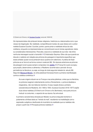 O Enterro em Ornans, de Gustave Courbet, cerca de 1849-50.
Os impressionistas não pintavam temas religiosos, históricos ou relacionados com o que
viesse da imaginação. Na realidade, compartilhavam muitas de usas ideias com o pintor
realista Gustave Courbet. Courbet, porém, queria pintar a realidade árdua da vida
cotidiana, enquanto os impressionistas se concentravam-se em temas agradáveis, belos
ou considerados interessantes. Para eles, essa era a realidade de sua vida: não tinha
nenhuma mensagem social a transmitir.12 O historiador Seymour Slive cita que quando se
discute o realismo em relação aos pintores de paisagem é importante especificar que
esses artistas quase nunca pintavam seus quadros em exteriores. A prática de fazer
pinturas ao ar livre só se tornou comum noséculo XIX. Em épocas anteriores as pinturas
de paisagem eram quase sempre compostas nos ateliês.13 A França foi o país europeu
que propôs, desenvolveu e alimentou o Realismo durante todo o período de sua
permeância na literatura, ou seja, ao longo de toda segunda metade do século XIX.
Segundo Massaud Moisés, as artes plasticas francesas foram a primeira manifestação
contra a estética romântica:14
As suas origens situam-se na França e nas artes plásticas: antes que os literários,
os pintores reagiram violentamente contra o Romantismo, a pintura idealista e
imaginativa, não raro feita de memória. E essa reação divisa a primeira
característica do Realismo. Em 1850 e 1853, Gustave Courbet (1818-1877) expõe
duas obras realistas (O Enterro em Ornans e As Banhistas), nas quais procura
traduzir os costumes, o aspecto de sua época, faz arte atual.
A primeira característica divisada por Moisés na pintura daquele momento é
justamente a ênfase dada ao "retrato do real", resultando na insatisfação com a
expressão subjetiva e desfocada do inventário da realidade que os realistas vão
propor a partir daí.14 Principais pintores realistas:15
 