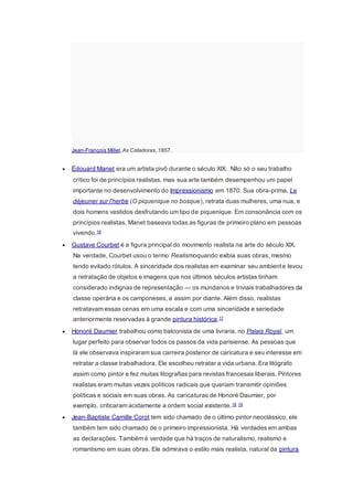 Jean-François Millet,As Catadoras, 1857.
 Édouard Manet era um artista pivô durante o século XIX. Não só o seu trabalho
crítico foi de princípios realistas, mas sua arte também desempenhou um papel
importante no desenvolvimento do Impressionismo em 1870. Sua obra-prima, Le
déjeuner sur l'herbe (O piquenique no bosque), retrata duas mulheres, uma nua, e
dois homens vestidos desfrutando um tipo de piquenique. Em consonância com os
princípios realistas, Manet baseava todas as figuras de primeiro plano em pessoas
vivendo.16
 Gustave Courbet é a figura principal do movimento realista na arte do século XIX.
Na verdade, Courbet usou o termo Realismoquando exibia suas obras, mesmo
tendo evitado rótulos. A sinceridade dos realistas em examinar seu ambiente levou
a retratação de objetos e imagens que nos últimos séculos artistas tinham
considerado indignas de representação — os mundanos e triviais trabalhadores da
classe operária e os camponeses, e assim por diante. Além disso, realistas
retratavam essas cenas em uma escala e com uma sinceridade e seriedade
anteriormente reservadas à grande pintura histórica.17
 Honoré Daumier trabalhou como balconista de uma livraria, no Palais Royal, um
lugar perfeito para observar todos os passos da vida parisiense. As pessoas que
lá ele observava inspiraram sua carreira posterior de caricatura e seu interesse em
retratar a classe trabalhadora. Ele escolheu retratar a vida urbana. Era litógrafo
assim como pintor e fez muitas litografias para revistas francesas liberais. Pintores
realistas eram muitas vezes políticos radicais que queriam transmitir opiniões
políticas e sociais em suas obras. As caricaturas de Honoré Daumier, por
exemplo, criticaram acidamente a ordem social existente.18 19
 Jean-Baptiste Camille Corot tem sido chamado de o último pintor neoclássico, ele
também tem sido chamado de o primeiro impressionista. Há verdades em ambas
as declarações. Também é verdade que há traços de naturalismo, realismo e
romantismo em suas obras. Ele admirava o estilo mais realista, natural da pintura
 