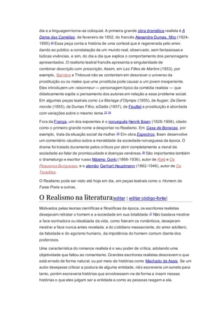 dia e a linguagem torna-se coloquial. A primeira grande obra dramática realista é A
Dama das Camélias, de fevereiro de 1852, do francês Alexandre Dumas, filho (1824-
1895).22 Essa peça conta a história de uma cortesã que é regenerada pelo amor,
dando ao público a constatação de um mundo real, observado, sem fantasiosas e
lúdicas vivências, e sim, do dia a dia que explica o comportamento dos personagens
apresentados. O realismo teatral francês apresenta a singularidade de
combinar descrição com prescrição. Assim, em Les Filles de Marbre (1853), por
exemplo, Barrière e Thiboust não se contentam em descrever o universo da
prostituição ou os males que uma prostituta pode causar a um jovem inexperiente.
Eles introduzem um raisonneur — personagem típico da comédia realista — que
didaticamente expõe o pensamento dos autores em relação a esse problema social.
Em algumas peças teatrais como Le Mariage d'Olympe (1855), de Augier; De Demi-
monde (1855), de Dumas Filho; eDalila (1857), de Feuillet a prostituição é abordada
com variações sobre o mesmo tema.23 24
Fora da França, um dos expoentes é o norueguês Henrik Ibsen (1828-1906), citado
como o primeiro grande nome a despontar no Realismo. Em Casa de Bonecas, por
exemplo, trata da situação social da mulher.25 Em obra Espectros, Ibsen desenvolve
um comentário cáustico sobre a moralidade da sociedade norueguesa da época. O
drama foi tratado duramente pelos críticos por abrir completamente a moral da
sociedade ao falar de promiscuidade e doenças venéreas.26 São importantes também
o dramaturgo e escritor russo Máximo Gorki (1868-1936), autor de Ralé e Os
Pequenos Burgueses, e o alemão Gerhart Hauptmann (1862-1946), autor de Os
Tecelões.
O Realismo pode ser visto até hoje em dia, em peças teatrais como o Homem da
Faixa Preta e outras.
O Realismo na literatura[editar | editar código-fonte]
Motivados pelas teorias científicas e filosóficas da época, os escritores realistas
desejavam retratar o homem e a sociedade em sua totalidade.27 Não bastava mostrar
a face sonhadora ou idealizada da vida, como fizeram os românticos; desejaram
mostrar a face nunca antes revelada: a do cotidiano massacrante, do amor adúltero,
da falsidade e do egoísmo humano, da impotência do homem comum diante dos
poderosos.
Uma característica do romance realista é o seu poder de crítica, adotando uma
objetividade que faltou ao romantismo. Grandes escritores realistas descrevem o que
está errado de forma natural, ou por meio de histórias como Machado de Assis. Se um
autor desejasse criticar a postura de alguma entidade, não escreveria um soneto para
tanto, porém escreveria histórias que envolvessem-na de forma a inserir nessas
histórias o que eles julgam ser a entidade e como as pessoas reagem a ela.
 