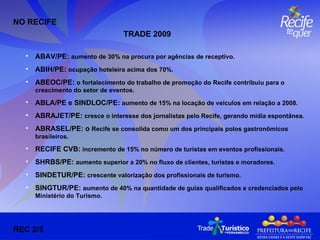 ABAV/PE:  aumento de 30% na procura por agências de receptivo. ABIH/PE:  ocupação hoteleira acima dos 70%. ABEOC/PE:  o   fortalecimento do trabalho de promoção do Recife contribuiu para o crescimento do setor de eventos. ABLA/PE e SINDLOC/PE:  aumento de 15% na locação de veículos em relação a 2008. ABRAJET/PE:  cresce o interesse dos jornalistas pelo Recife, gerando mídia espontânea. ABRASEL/PE: o  Recife se consolida como um dos principais polos gastronômicos brasileiros.  RECIFE CVB:  incremento de 15% no número de turistas em eventos profissionais. SHRBS/PE:  aumento superior a 20% no fluxo de clientes, turistas e moradores. SINDETUR/PE:  crescente valorização dos profissionais de turismo.  SINGTUR/PE:  aumento de 40% na quantidade de guias qualificados e credenciados pelo Ministério do Turismo. NO RECIFE REC 2/5 TRADE 2009  