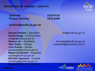   Samuel Oliveira  – Secretário  [email_address] Carlos Braga  – Ass.Executivo  [email_address] Simone Jar  – Qualidade  [email_address] João Paulo  – Vendas  [email_address] Julia Duarte  – Gestão  [email_address] Mayse Cavalcanti  – Especiais  [email_address] Ednaldo Figueiroa  - Controle  [email_address] Rachel Motta  – Comunicação  [email_address] SECRETARIA DE TURISMO - CONTATO Gabinete 3232-8125  Disque Turismo  3232-8409 [email_address] PCR 2/2 