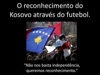 O reconhecimento do 
Kosovo através do futebol. 
“Não nos basta independência, 
queremos reconhecimento.” 
 
