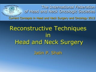 The International Federation
          of Head and Neck Oncologic Societies
Current Concepts in Head and Neck Surgery and Oncology 2012



Reconstructive Techniques
            in
 Head and Neck Surgery
                 Jatin P. Shah
 