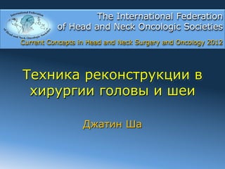 The International Federation
          of Head and Neck Oncologic Societies
Current Concepts in Head and Neck Surgery and Oncology 2012




Техника реконструкции в
 хирургии головы и шеи

                  Джатин Ша
 