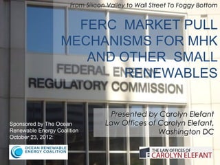 From Silicon Valley to Wall Street To Foggy Bottom


                     FERC MARKET PULL
                   MECHANISMS FOR MHK
                      AND OTHER SMALL
                           RENEWABLES

                                  Presented by Carolyn Elefant
Sponsored by The Ocean           Law Offices of Carolyn Elefant,
Renewable Energy Coalition                      Washington DC
October 23, 2012:
 