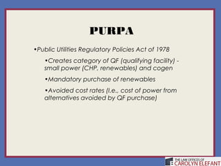 PURPA
•Public Utilities Regulatory Policies Act of 1978
   •Creates category of QF (qualifying facility) -
   small power (CHP, renewables) and cogen
   •Mandatory purchase of renewables
   •Avoided cost rates (I.e., cost of power from
   alternatives avoided by QF purchase)
 