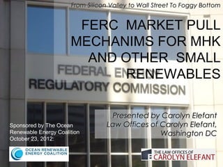 From Silicon Valley to Wall Street To Foggy Bottom


                       FERC MARKET PULL
                      MECHANIMS FOR MHK
                        AND OTHER SMALL
                             RENEWABLES

                                  Presented by Carolyn Elefant
Sponsored by The Ocean           Law Offices of Carolyn Elefant,
Renewable Energy Coalition                      Washington DC
October 23, 2012:
 
