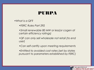 PURPA
•What is a QF?
   •FERC Rules Part 292
   •Small renewable 80 MW or less(or cogen at
   certain efficiency ratings)
   •QF can only sell wholesale not retail (to end
   user)
   •Can self-certify upon meeting requirements
   •Entitled to avoided cost rates (set by states
   pursuant to parameters established by FERC)
 