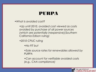 PURPA
•What is avoided cost?
   •Up until 2010, avoided cost viewed as costs
   avoided by purchase of all power sources
   (which are potentially inexpensive)(Southern
   California Edison ruling)
   •2010 CPUC ruling
      •No FIT but
      •Sole source rates for renewables allowed by
      PURPA
      •Can account for verifiable avoided costs
      (e.g., CAA compliance)
 