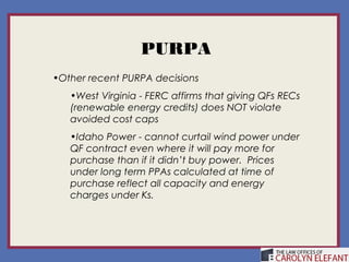 PURPA
•Other recent PURPA decisions
   •West Virginia - FERC affirms that giving QFs RECs
   (renewable energy credits) does NOT violate
   avoided cost caps
   •Idaho Power - cannot curtail wind power under
   QF contract even where it will pay more for
   purchase than if it didn’t buy power. Prices
   under long term PPAs calculated at time of
   purchase reflect all capacity and energy
   charges under Ks.
 