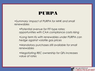 PURPA
•Summary: Impact of PURPA for MHK and small
renewables
   •Potential avenue for FIT-type rates;
   opportunities with CAA compliance costs rising
   •Long term Ks with renewables under PURPA can
   hedge against volatile gas prices
   •Mandatory purchases still available for small
   renewables
   •Negotiating REC ownership for QFs increases
   value of rates
 