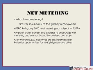 NET METERING
•What is net metering?
    •Power sales back to the grid by retail owners
•FERC Ruling July 2010 - net metering not subject to PURPA
•Impact: states can set any charges to encourage net-
metering and are not bound by avoided cost caps
•Net metering/DG incentives are driving small solar.
Potential opportunities for MHK (irrigation and other)
 