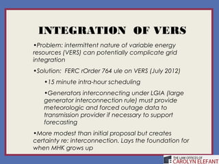 INTEGRATION OF VERS
•Problem: intermittent nature of variable energy
resources (VERS) can potentially complicate grid
integration
•Solution: FERC rOrder 764 ule on VERS (July 2012)
   •15 minute intra-hour scheduling
   •Generators interconnecting under LGIA (large
   generator interconnection rule) must provide
   meteorologic and forced outage data to
   transmission provider if necessary to support
   forecasting
•More modest than initial proposal but creates
certainty re: interconnection. Lays the foundation for
when MHK grows up
 