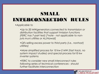 SMALL
INTERCONNECTION RULES
 •FERC small interconnection rules
 •Applicable to
    •Up to 20 MWgenerators connected to transmission or
    distribution facilities that support tmission functions
    (FERC has 7-part test) [*note - not applicable to non-
    juris muni utilities or AL/Hawaii]
    •QFs selling excess power to third party (I.e., nonhost)
    utilities)
    •More simplified process for 10 kw-2 MW (fast track, no
    system impact studies) and special process for10 kw
    inverter systems
    •FERC to consider new small interconnect rules
    following series of technical conferences - should
    further facilitate interconnection
 
