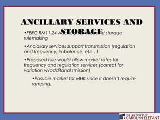 ANCILLARY SERVICES AND
                STORAGE
 •FERC RM11-24 Ancillary services and storage
 rulemaking
 •Anciallary services support transmission (regulation
 and frequency, imbalance, etc…)
 •Proposed rule would allow market rates for
 frequency and regulation services (correct for
 variation w/additonal tmission)
    •Possible market for MHK since it doesn’t require
    ramping.
 
