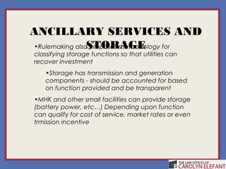 ANCILLARY SERVICES AND
                 STORAGE
 •Rulemaking also proposes methodology for
 classifying storage functions so that utilities can
 recover investment
     •Storage has transmission and generation
     components - should be accounted for based
     on function provided and be transparent
 •MHK and other small facilities can provide storage
 (battery power, etc…) Depending upon function
 can qualify for cost of service, market rates or even
 trmission incentive
 