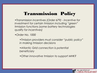 Transmission Policy
•Transmission incentives (Order 679) - incentive for
investment for certain tmission including “green”
trmission functions (some battery technologies
qualify for incentives)
•Order No. 1000
   •Tmission providers must consider “public policy”
   in making tmission decisions
   •Atlantic Grid connection is potential
   beneficiary
   •Other innovative tmission to support MHK?
 