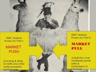 FERC Federal
 FERC Federal        Power Act Part II:
Power Act Part I:
                     MARKET
  MARKET             PULL
   PUSH
                     Jurisdiction over
Licensing & siting   wholesale power
for MHK and other    sales &
water-powered        transmission in
technologies         interstate
 