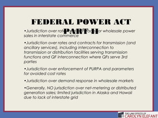 FEDERAL POWER ACT
                      PART II
•Jurisdiction over rates and contracts for wholesale power
sales in interstate commerce
•Jurisdiction over rates and contracts for transmission (and
ancillary services), including interconnection to
transmission or distribution facilities serving transmission
functions and QF interconnection where QFs serve 3rd
parties
•Jurisdiction over enforcement of PURPA and parameters
for avoided cost rates
•Jurisdiction over demand response in wholesale markets
•Generally, NO jurisdiction over net-metering or distributed
generation sales; limited jurisdiction in Alaska and Hawaii
due to lack of interstate grid
 