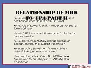 RELATIONSHIP OF MHK
        TO FPA PART II
•MHK (and other small renewables) eligible for QF
certification under PURPA and FERC rules
•MHK sale of power to utility = wholesale transaction
(unless QF sale)
•Some MHK interconnection may be to distribution
qua transmission
•MHK providers potentially provide storage or
ancillary services that support transmission
•Merger policy (investment in renewables =
potential hedge on market power)
•Transmission policy - Order No. 1000 to allow
transmission for “public policy” - Atlantic Grid
Connection
 