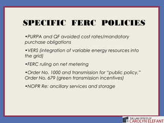 SPECIFIC FERC POLICIES
•PURPA and QF avoided cost rates/mandatory
purchase obligations
•VERS (integration of variable energy resources into
the grid)
•FERC ruling on net metering
•Order No. 1000 and transmission for “public policy,”
Order No. 679 (green transmission incentives)
•NOPR Re: ancillary services and storage
 