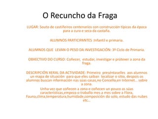 O Recuncho da Fraga
LUGAR: Souto de castiñeiros centenarios con construcción típicas da época
                     para a cura e seca da castaña.

              ALUMNOS PARTICIPANTES :Infantil e primaria.

 ALUMNOS QUE LEVAN O PESO DA INVESTIGACIÓN: 3º Ciclo de Primaria.

 OBXECTIVO DO CURSO: Coñecer, estudar, investigar e protexer a zona da
                              fraga.

DESCRIPCIÓN XERAL DA ACTIVIDADE: Primeiro preséntaselles aos alumnos
   un mapa de situación para que eles saiban localizar o sitio, despois os
alumnos buscan información nas súas casas,no Concello,en Internet… sobre
                                   a zona.
         Unha vez que coñecen a zona e coñecen un pouco as súas
         características,empeza o traballo mes a mes sobre a Flora,
Fauna,clima,temperatura,humidade,composición do solo, estudo das nubes
                                    etc…
 