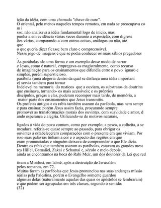 ição da idéia, com uma chamada "chave de ouro".
O oriental, pelo menos naqueles tempos remotos, em nada se preocupava co
m i
sso; não analisava a idéia fundamental logo de início, mas
punha-a em evidência várias vezes durante a exposição, com digress
ões várias, comparando-a com outras coisas, análogas ou não, até
que
o que queria dizer ficasse bem claro e compreensível.
Nesse jogo de imagens é que se podia conhecer os mais sábios pregadores
.
As parábolas são uma forma e um exemplo desse modo de narrar
e Jesus, como é natural, empregava-as magistralmente, como recurso
de imaginação para os ensinamentos que difundia entre o povo ignaro e
simples, porém supersticioso.
parábola (uma alegoria dentro da qual se disfarça uma idéia important
e) servia tambem para tornar
Indelevel na memoria do rusticos que a ouviam, os substratos da doutrina
que ensinava, tornando- os mais acessíveis; e os próprios
discípulos, graças a elas, puderam recompor mais tarde, de memória, a
maior parte dos ensinamentos que Jesus transmitiu.
Os profetas antigos e os rabis também usaram da parábola, mas nem sempr
e para ensinar; porém Jêsus assim fazia, procurando sempre
promover as transformações morais dos ouvintes, com suavidade e amor, d
ando esperança e alegria. Utilizando-se de motivos naturais,
ligados à vida do povo comum, como por exemplo; a pesca, a colheita, a se
meadura; referia-se quase sempre ao passado, para obrigar os
ouvintes a estabelecerem comparações com o presente em que viviam. Por
isso suas palavras tinham a cor e o aspecto das regiões em que
eram pronunciadas e ninguém deixava de compreender o que Ele dizia.
Dentre os rabis que também usaram as parábolas, estavam os grandes mest
res HilIel, Gamaliel, Zakai e Schamai e, século e meio depois,
ainda as encontramos na boca do Rabi Meír, um dos doutores da Lei que red
iiram a Mischná, em labné, após a destruição de Jerusalém
pelos romanos, em 72.
Muitas foram as parábolas que Jesus pronunciou nas suas andanças missio
nárias pela Palestina, porém o Evangelho somente guardou
algumas delas (naturalmente aquelas das quais os apóstolos se lembraram)
e que podem ser agrupadas em três classes, segundo o sentido:
(32)
 