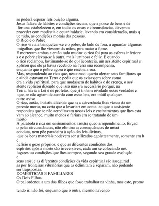 se poderá esperar retribuição alguma.
Jesus falava de hábitos e condições sociais, que a posse de bens e de
fortuna estabelecem e, em todos os casos e circunstâncias, devemos
proceder com modéstia e equanimidade, levando em consideração, mais q
ue tudo, as condições morais das pessoas.
O Rico e o Pobre
O rico vivia a banquetear-se e o pobre, do lado de fora, a aguardar algumas
migalhas que lhe viessem às mãos, para matar a fome.
E morreram ambos e então tudo mudou: o rico foi para as esferas inferiore
s e o pobre elevou-se à outra, mais luminosa e feliz. E quando
o rico reclamou, lastimando-se do que acontecia, um assistente espiritual e
xplicou que ele já havia recebido na Terra sua recompensa,
enquanto que o pobre agora é que recebia a sua.
Mas, respondendo ao rico que, neste caso, queria alertar seus familiares qu
e ainda estavam na Terra e pedia que os avisassem sobre como
era a vida espiritual, para que mudassem de hábitos e de crença, o assi
stente replicou dizendo que isso não era necessário porque, na
Terra, havia a Lei e os profetas, que já tinham revelado essas verdades e
que, se não agiam de acordo com essas leis, era inútil qualquer
outro aviso.
O rico, então, insistiu dizendo que se a advertência lhes viesse de um
parente morto, na certa que a levariam em conta, ao que o assistente
respondeu que se não acreditavam nessas leis e ensinamentos que lhes esta
vam ao alcance, muito menos o fariam em se tratando de um
morto
A parábola é rica em ensinamentos: mostra queo arrependimento, forçad
o pelas circunstâncias, não elimina as consequências de umaá
conduta, nem põe paradeiro à ação das leis divinas,
que os bens materiais nodevem ser utilizados egoisttcamente, somente em b
e
nefício e gozo próprios; e que as diferentes condições dos
espíritos após a morte são irreversíveis, cada um se colocando nos
lugares ou condições que lhes compete, segundo seu graude evolução
e
seus atos; e as diferentes condições da vida espiritual são assegurad
as por fronteiras vibratórias que as delimitam e separam, não podendo
ser transpostas.
DOMÉSTICAS E FAMILIARES
Os Dois Filhos
O pai ordenou a um dos filhos que fosse trabalhar na vinha, mas este, prome
tendo ir, não foi, enquanto que o outro, mesmo havendo
 